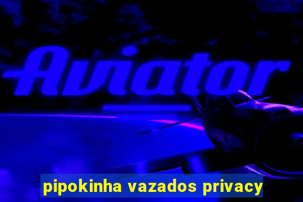 pipokinha vazados privacy